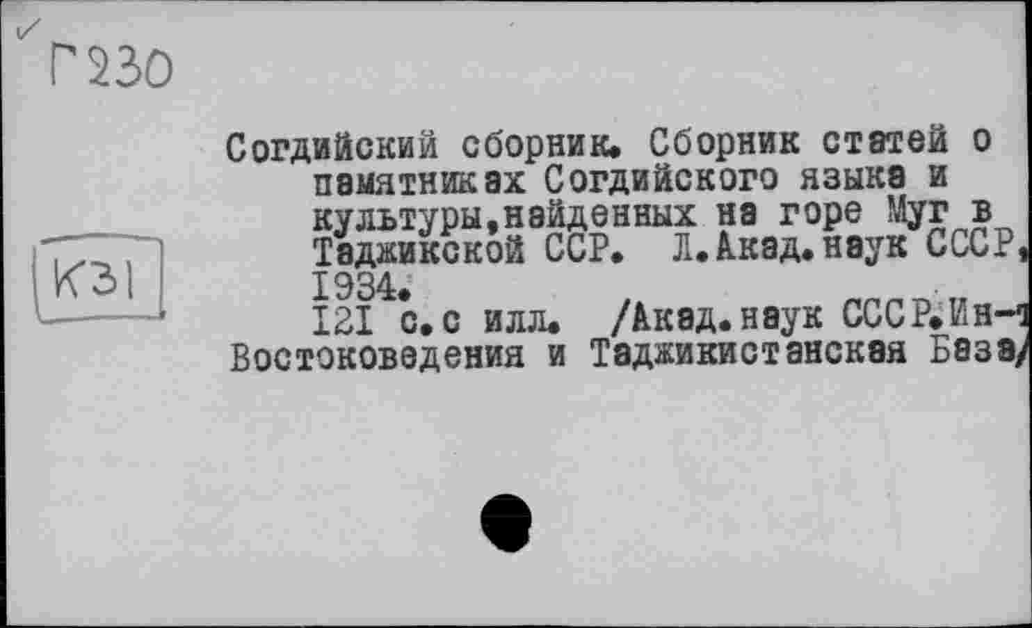 ﻿Г 230
КЗ I
Согдийский сборник. Сборник статей о памятниках Согдийского языка и культуры,найденных на горе Муг в Таджикской ССР. Л.Акад.наук СССР 1934.
121 с.с илл. /Акад.наук СССР.Ин-Востоковед ения и Таджикистанская База